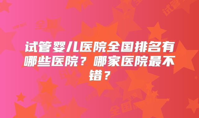 试管婴儿医院全国排名有哪些医院？哪家医院最不错？