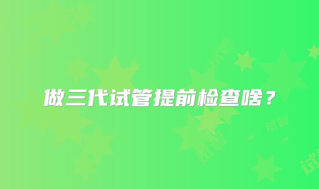 做三代试管提前检查啥?