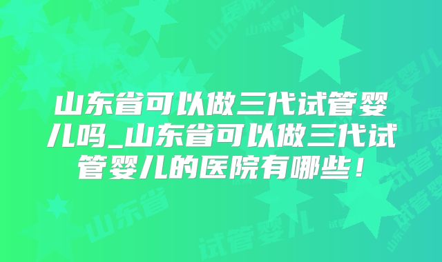 山东省可以做三代试管婴儿吗_山东省可以做三代试管婴儿的医院有哪些！