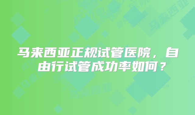 马来西亚正规试管医院，自 由行试管成功率如何？