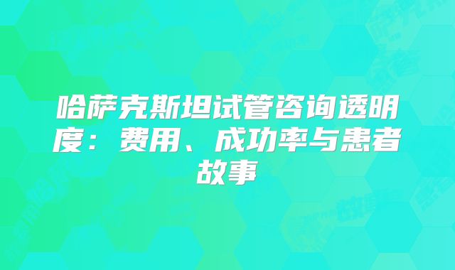 哈萨克斯坦试管咨询透明度：费用、成功率与患者故事