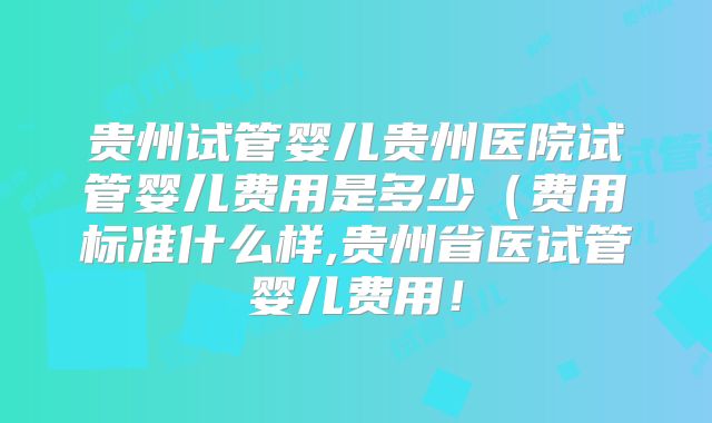 贵州试管婴儿贵州医院试管婴儿费用是多少（费用标准什么样,贵州省医试管婴儿费用！