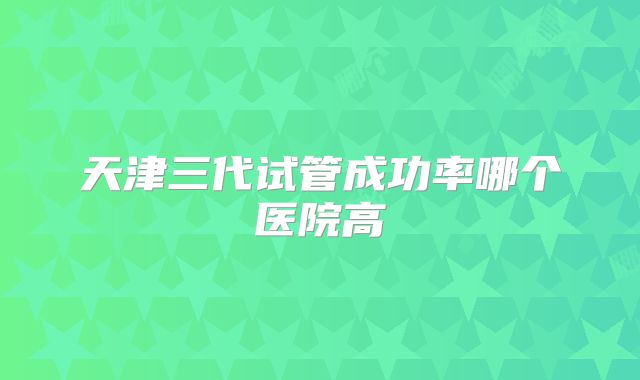 天津三代试管成功率哪个医院高
