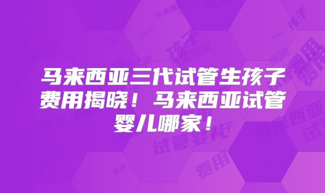 马来西亚三代试管生孩子费用揭晓！马来西亚试管婴儿哪家！