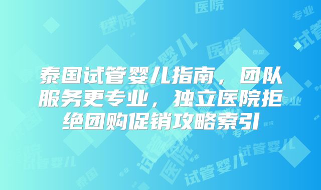 泰国试管婴儿指南，团队服务更专业，独立医院拒绝团购促销攻略索引