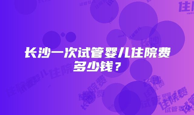 长沙一次试管婴儿住院费多少钱?