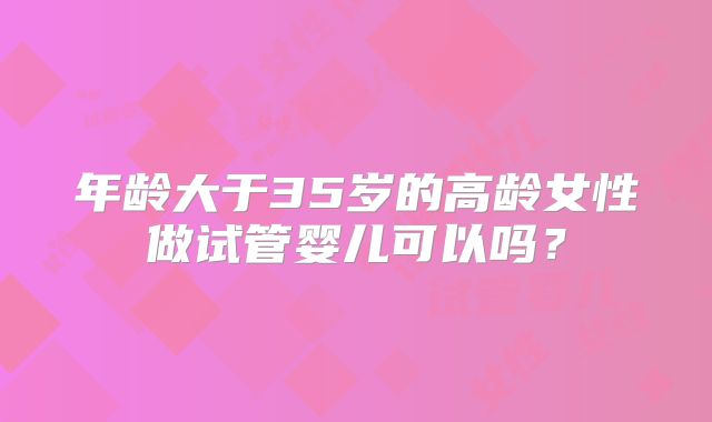 年龄大于35岁的高龄女性做试管婴儿可以吗？