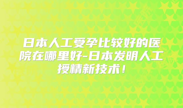 日本人工受孕比较好的医院在哪里好-日本发明人工授精新技术！