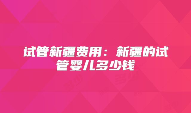 试管新疆费用：新疆的试管婴儿多少钱