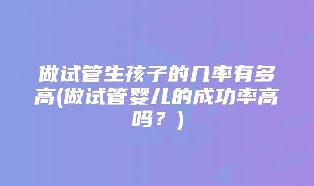 做试管生孩子的几率有多高(做试管婴儿的成功率高吗？)