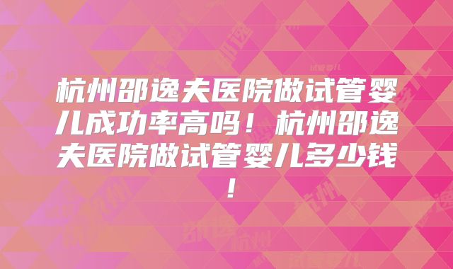 杭州邵逸夫医院做试管婴儿成功率高吗！杭州邵逸夫医院做试管婴儿多少钱！