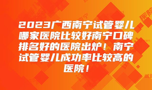 2023广西南宁试管婴儿哪家医院比较好南宁口碑排名好的医院出炉！南宁试管婴儿成功率比较高的医院！