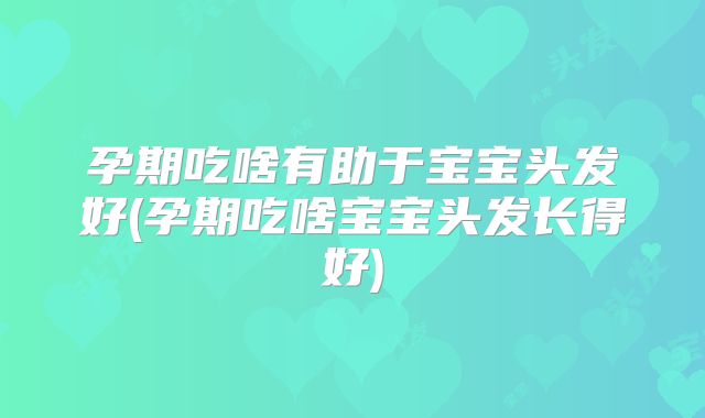 孕期吃啥有助于宝宝头发好(孕期吃啥宝宝头发长得好)