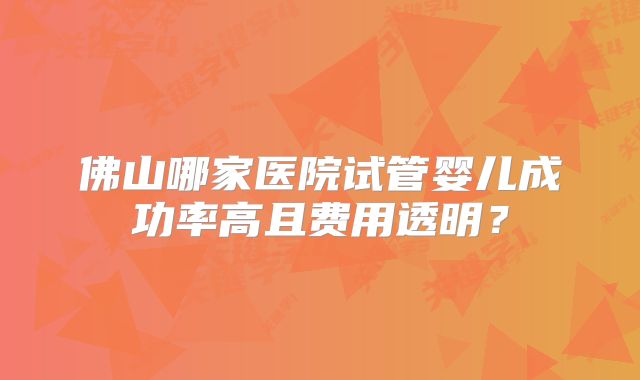 佛山哪家医院试管婴儿成功率高且费用透明？