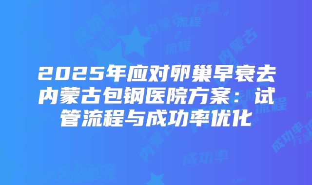 2025年应对卵巢早衰去内蒙古包钢医院方案：试管流程与成功率优化