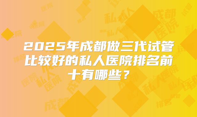 2025年成都做三代试管比较好的私人医院排名前十有哪些？