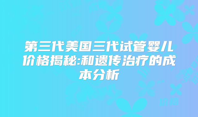 第三代美国三代试管婴儿价格揭秘:和遗传治疗的成本分析