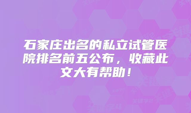 石家庄出名的私立试管医院排名前五公布,收藏此文大有帮助!