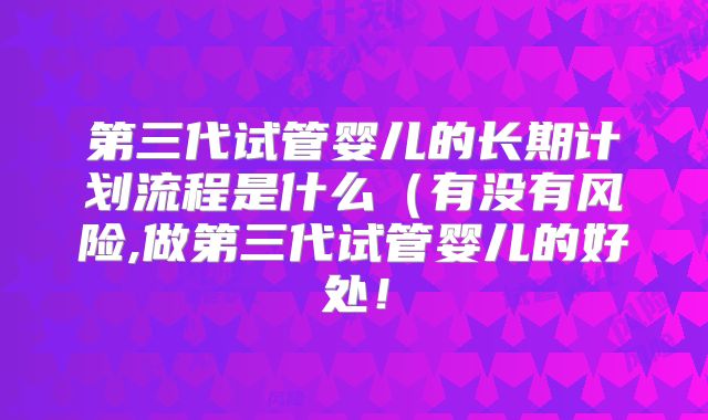第三代试管婴儿的长期计划流程是什么（有没有风险,做第三代试管婴儿的好处！