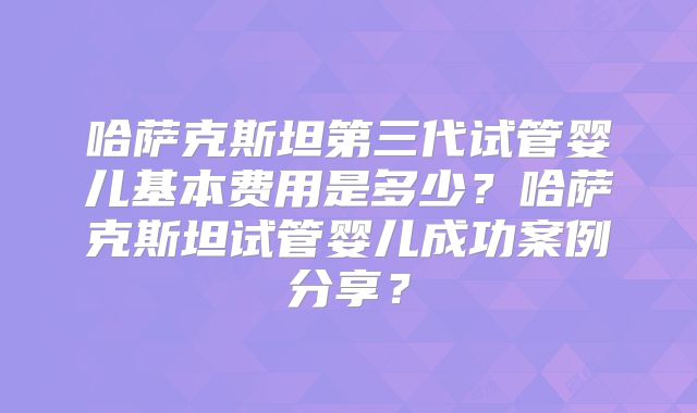哈萨克斯坦第三代试管婴儿基本费用是多少?哈萨克斯坦试管婴儿成功案例分享?