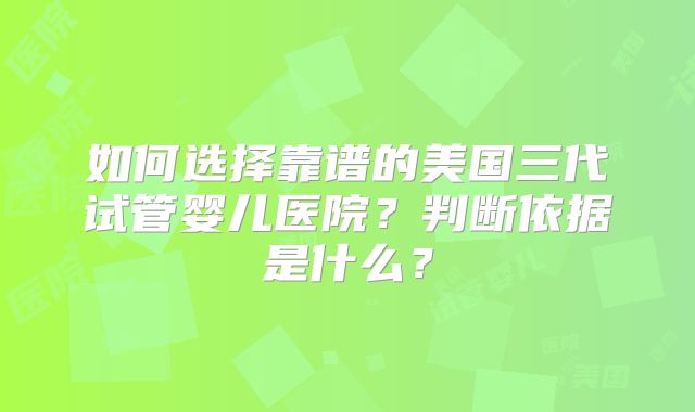 如何选择靠谱的美国三代试管婴儿医院？判断依据是什么？