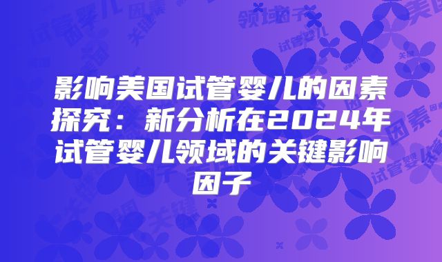 影响美国试管婴儿的因素探究：新分析在2024年试管婴儿领域的关键影响因子