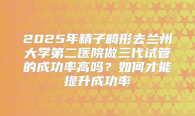 2025年精子畸形去兰州大学第二医院做三代试管的成功率高吗？如何才能提升成功率