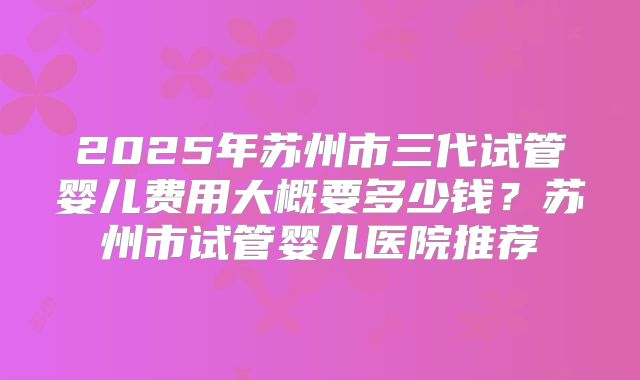 2025年苏州市三代试管婴儿费用大概要多少钱？苏州市试管婴儿医院推荐