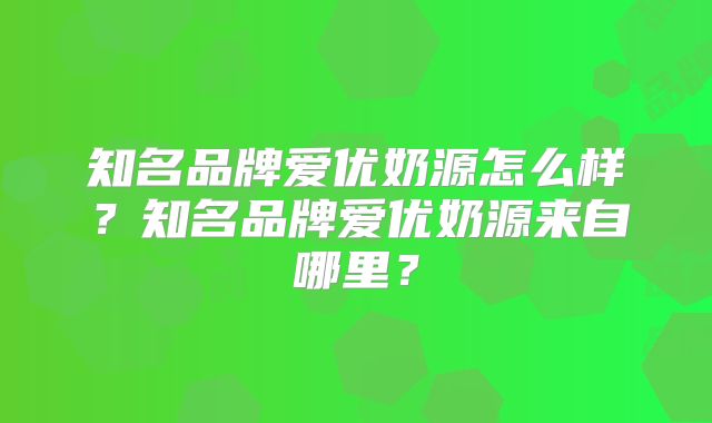 知名品牌爱优奶源怎么样？知名品牌爱优奶源来自哪里？