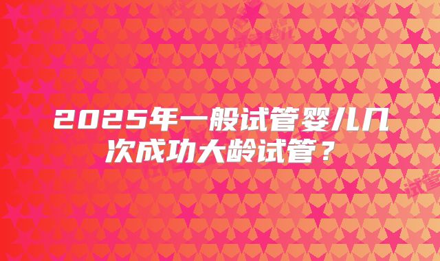2025年一般试管婴儿几次成功大龄试管？