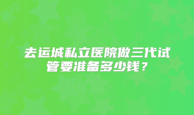 去运城私立医院做三代试管要准备多少钱？