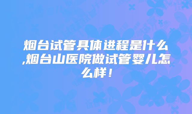 烟台试管具体进程是什么,烟台山医院做试管婴儿怎么样!
