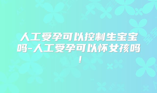 人工受孕可以控制生宝宝吗-人工受孕可以怀女孩吗!