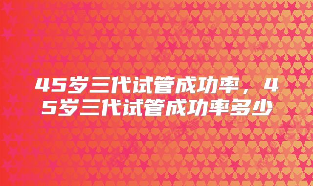 45岁三代试管成功率，45岁三代试管成功率多少