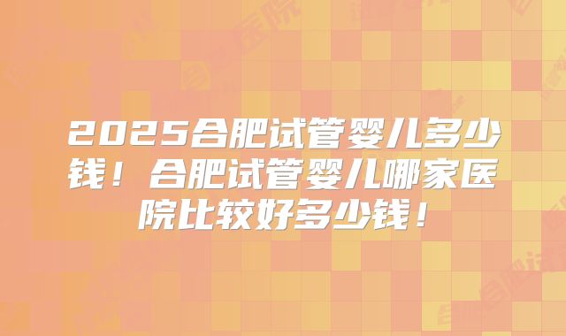 2025合肥试管婴儿多少钱!合肥试管婴儿哪家医院比较好多少钱!