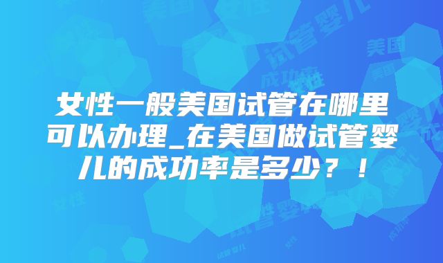 女性一般美国试管在哪里可以办理_在美国做试管婴儿的成功率是多少？！