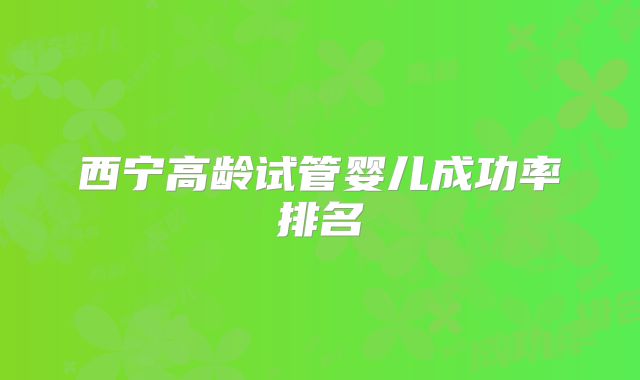 西宁高龄试管婴儿成功率排名