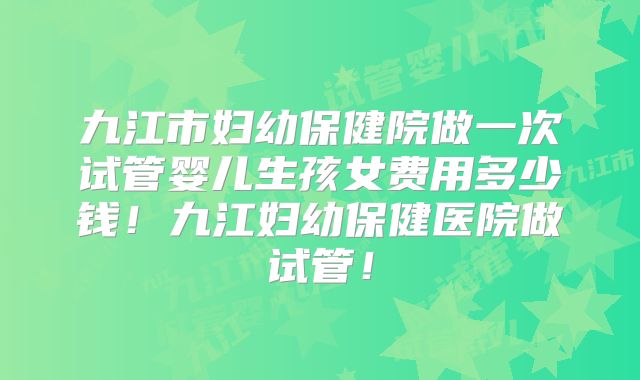 九江市妇幼保健院做一次试管婴儿生孩女费用多少钱!九江妇幼保健医院做试管!