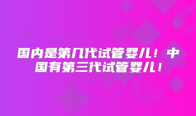 国内是第几代试管婴儿!中国有第三代试管婴儿!
