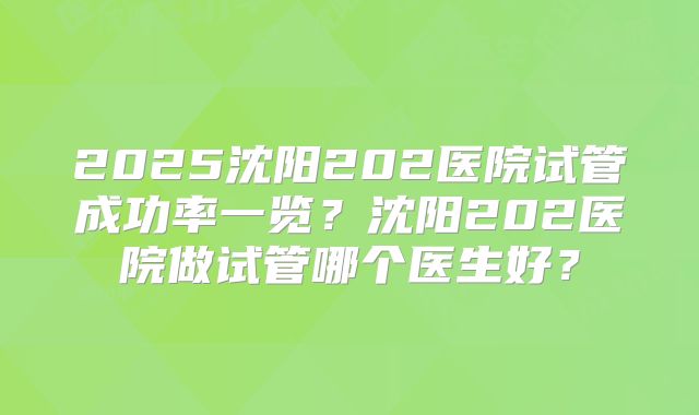 2025沈阳202医院试管成功率一览？沈阳202医院做试管哪个医生好？