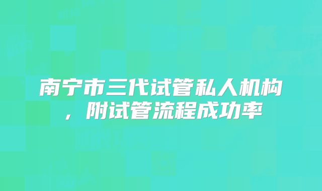 南宁市三代试管私人机构，附试管流程成功率