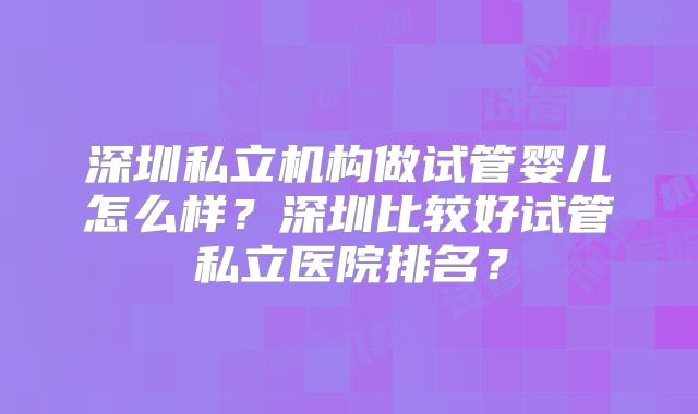 深圳私立机构做试管婴儿怎么样？深圳比较好试管私立医院排名？