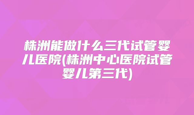 株洲能做什么三代试管婴儿医院(株洲中心医院试管婴儿第三代)