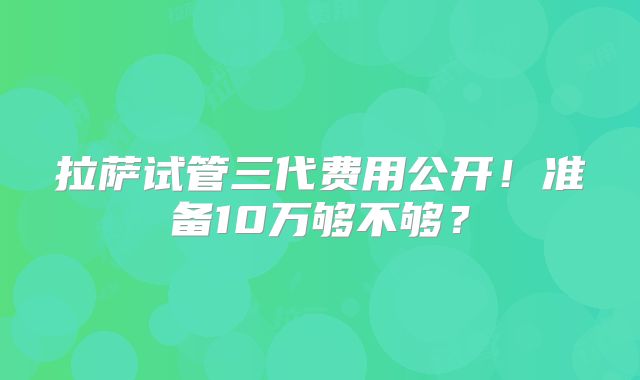 拉萨试管三代费用公开！准备10万够不够？