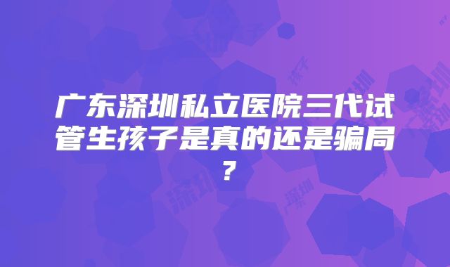 广东深圳私立医院三代试管生孩子是真的还是骗局？