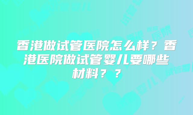 香港做试管医院怎么样?香港医院做试管婴儿要哪些材料??