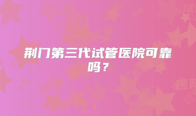 荆门第三代试管医院可靠吗？