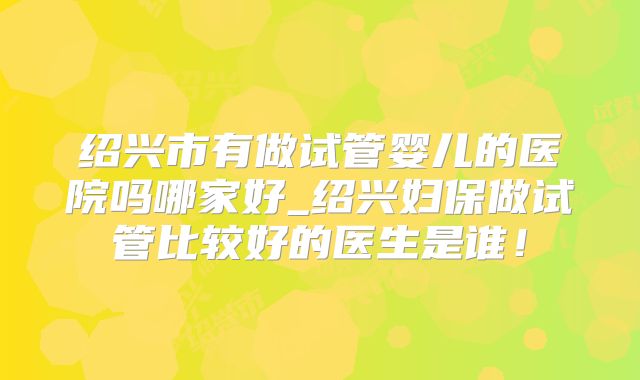 绍兴市有做试管婴儿的医院吗哪家好_绍兴妇保做试管比较好的医生是谁！