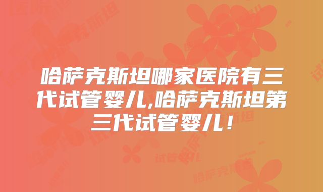 哈萨克斯坦哪家医院有三代试管婴儿,哈萨克斯坦第三代试管婴儿！