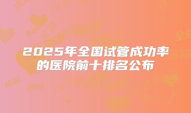 2025年全国试管成功率的医院前十排名公布